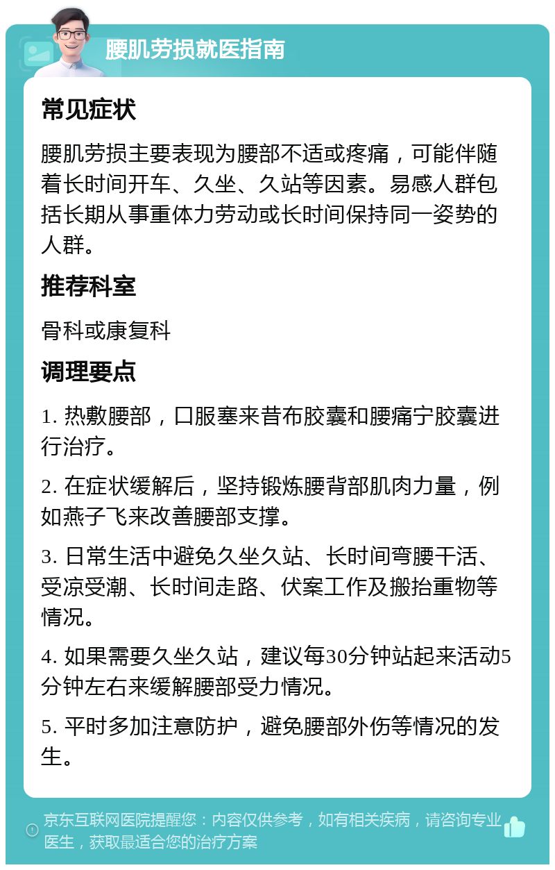 腰肌劳损就医指南 常见症状 腰肌劳损主要表现为腰部不适或疼痛，可能伴随着长时间开车、久坐、久站等因素。易感人群包括长期从事重体力劳动或长时间保持同一姿势的人群。 推荐科室 骨科或康复科 调理要点 1. 热敷腰部，口服塞来昔布胶囊和腰痛宁胶囊进行治疗。 2. 在症状缓解后，坚持锻炼腰背部肌肉力量，例如燕子飞来改善腰部支撑。 3. 日常生活中避免久坐久站、长时间弯腰干活、受凉受潮、长时间走路、伏案工作及搬抬重物等情况。 4. 如果需要久坐久站，建议每30分钟站起来活动5分钟左右来缓解腰部受力情况。 5. 平时多加注意防护，避免腰部外伤等情况的发生。