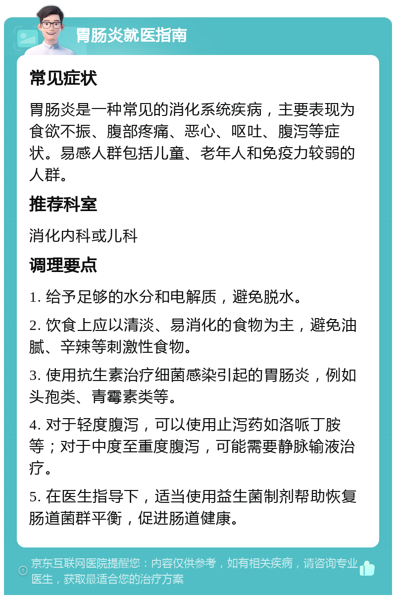 胃肠炎就医指南 常见症状 胃肠炎是一种常见的消化系统疾病，主要表现为食欲不振、腹部疼痛、恶心、呕吐、腹泻等症状。易感人群包括儿童、老年人和免疫力较弱的人群。 推荐科室 消化内科或儿科 调理要点 1. 给予足够的水分和电解质，避免脱水。 2. 饮食上应以清淡、易消化的食物为主，避免油腻、辛辣等刺激性食物。 3. 使用抗生素治疗细菌感染引起的胃肠炎，例如头孢类、青霉素类等。 4. 对于轻度腹泻，可以使用止泻药如洛哌丁胺等；对于中度至重度腹泻，可能需要静脉输液治疗。 5. 在医生指导下，适当使用益生菌制剂帮助恢复肠道菌群平衡，促进肠道健康。