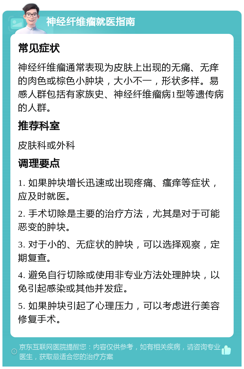 神经纤维瘤就医指南 常见症状 神经纤维瘤通常表现为皮肤上出现的无痛、无痒的肉色或棕色小肿块，大小不一，形状多样。易感人群包括有家族史、神经纤维瘤病1型等遗传病的人群。 推荐科室 皮肤科或外科 调理要点 1. 如果肿块增长迅速或出现疼痛、瘙痒等症状，应及时就医。 2. 手术切除是主要的治疗方法，尤其是对于可能恶变的肿块。 3. 对于小的、无症状的肿块，可以选择观察，定期复查。 4. 避免自行切除或使用非专业方法处理肿块，以免引起感染或其他并发症。 5. 如果肿块引起了心理压力，可以考虑进行美容修复手术。