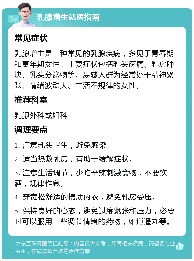 乳腺增生就医指南 常见症状 乳腺增生是一种常见的乳腺疾病，多见于青春期和更年期女性。主要症状包括乳头疼痛、乳房肿块、乳头分泌物等。易感人群为经常处于精神紧张、情绪波动大、生活不规律的女性。 推荐科室 乳腺外科或妇科 调理要点 1. 注意乳头卫生，避免感染。 2. 适当热敷乳房，有助于缓解症状。 3. 注意生活调节，少吃辛辣刺激食物，不要饮酒，规律作息。 4. 穿宽松舒适的棉质内衣，避免乳房受压。 5. 保持良好的心态，避免过度紧张和压力，必要时可以服用一些调节情绪的药物，如逍遥丸等。