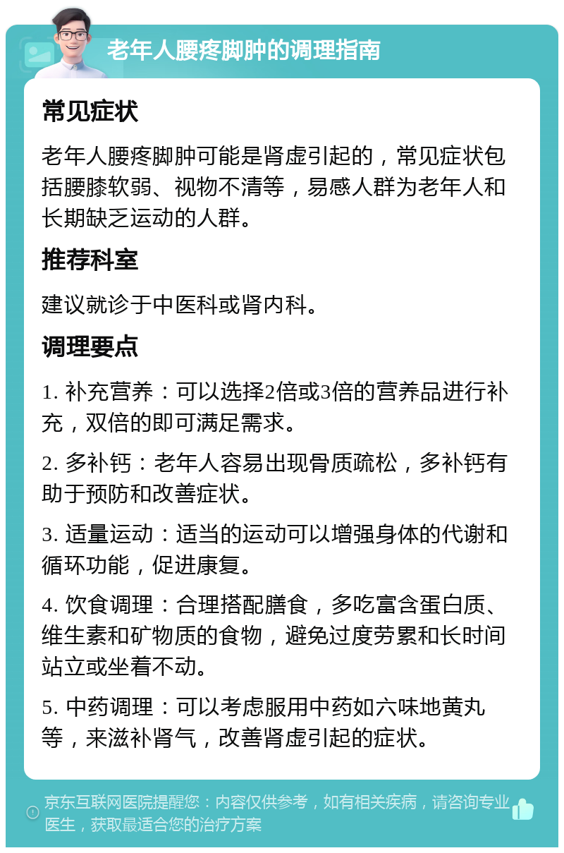 老年人腰疼脚肿的调理指南 常见症状 老年人腰疼脚肿可能是肾虚引起的，常见症状包括腰膝软弱、视物不清等，易感人群为老年人和长期缺乏运动的人群。 推荐科室 建议就诊于中医科或肾内科。 调理要点 1. 补充营养：可以选择2倍或3倍的营养品进行补充，双倍的即可满足需求。 2. 多补钙：老年人容易出现骨质疏松，多补钙有助于预防和改善症状。 3. 适量运动：适当的运动可以增强身体的代谢和循环功能，促进康复。 4. 饮食调理：合理搭配膳食，多吃富含蛋白质、维生素和矿物质的食物，避免过度劳累和长时间站立或坐着不动。 5. 中药调理：可以考虑服用中药如六味地黄丸等，来滋补肾气，改善肾虚引起的症状。