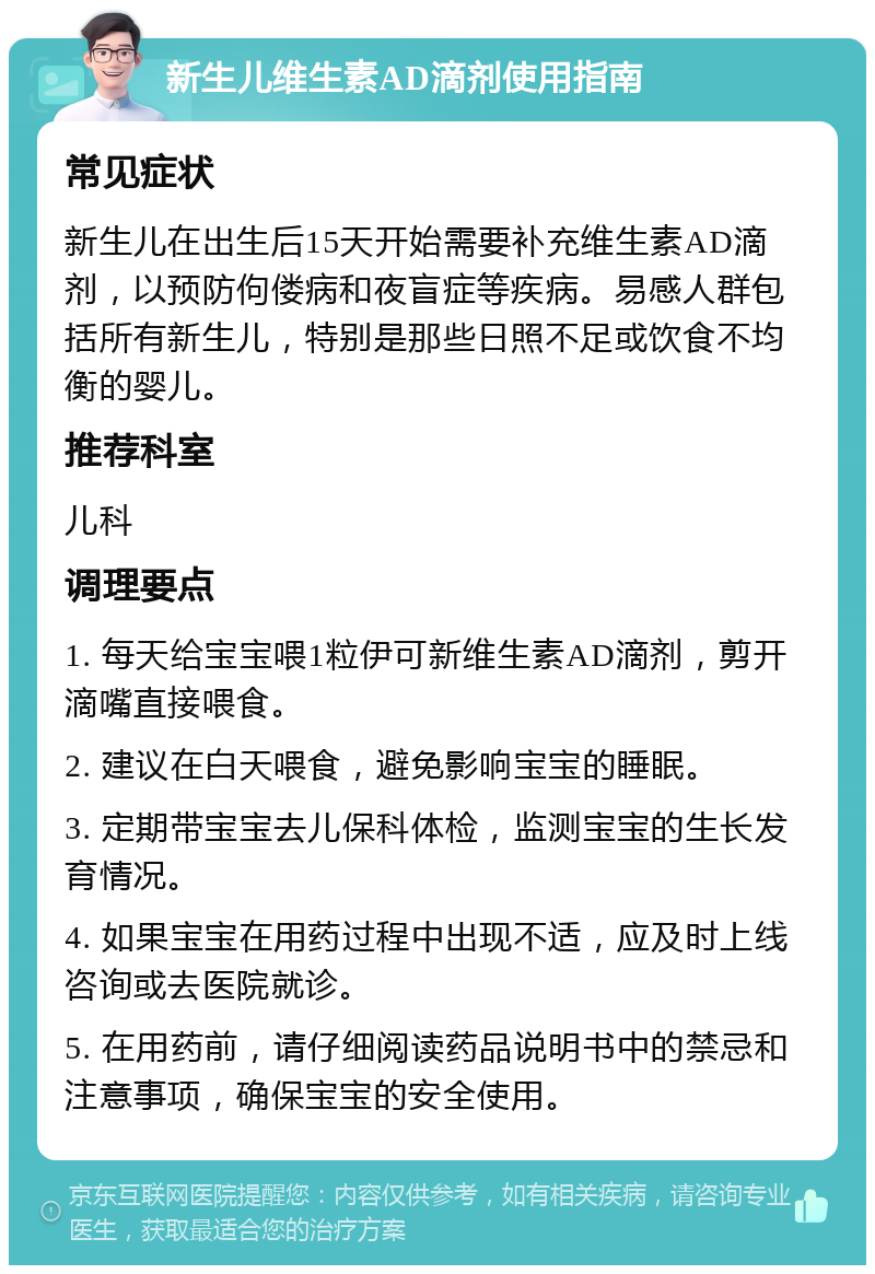 新生儿维生素AD滴剂使用指南 常见症状 新生儿在出生后15天开始需要补充维生素AD滴剂，以预防佝偻病和夜盲症等疾病。易感人群包括所有新生儿，特别是那些日照不足或饮食不均衡的婴儿。 推荐科室 儿科 调理要点 1. 每天给宝宝喂1粒伊可新维生素AD滴剂，剪开滴嘴直接喂食。 2. 建议在白天喂食，避免影响宝宝的睡眠。 3. 定期带宝宝去儿保科体检，监测宝宝的生长发育情况。 4. 如果宝宝在用药过程中出现不适，应及时上线咨询或去医院就诊。 5. 在用药前，请仔细阅读药品说明书中的禁忌和注意事项，确保宝宝的安全使用。