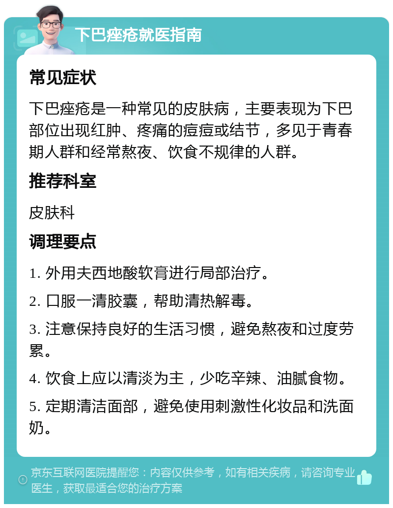 下巴痤疮就医指南 常见症状 下巴痤疮是一种常见的皮肤病，主要表现为下巴部位出现红肿、疼痛的痘痘或结节，多见于青春期人群和经常熬夜、饮食不规律的人群。 推荐科室 皮肤科 调理要点 1. 外用夫西地酸软膏进行局部治疗。 2. 口服一清胶囊，帮助清热解毒。 3. 注意保持良好的生活习惯，避免熬夜和过度劳累。 4. 饮食上应以清淡为主，少吃辛辣、油腻食物。 5. 定期清洁面部，避免使用刺激性化妆品和洗面奶。