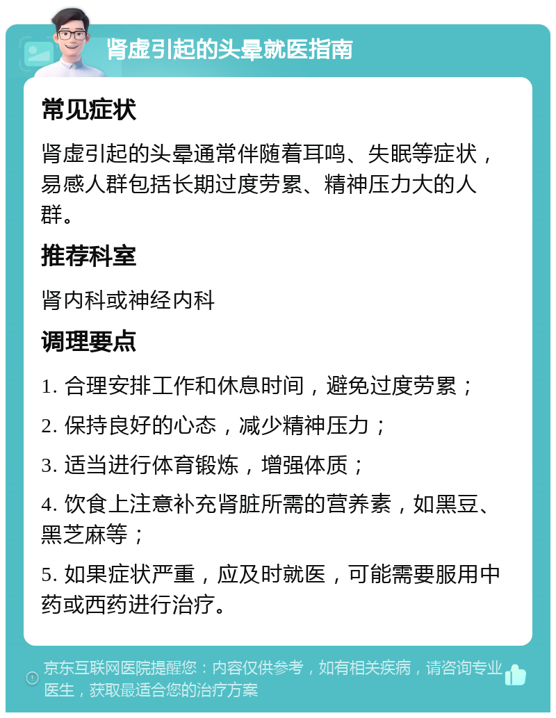 肾虚引起的头晕就医指南 常见症状 肾虚引起的头晕通常伴随着耳鸣、失眠等症状，易感人群包括长期过度劳累、精神压力大的人群。 推荐科室 肾内科或神经内科 调理要点 1. 合理安排工作和休息时间，避免过度劳累； 2. 保持良好的心态，减少精神压力； 3. 适当进行体育锻炼，增强体质； 4. 饮食上注意补充肾脏所需的营养素，如黑豆、黑芝麻等； 5. 如果症状严重，应及时就医，可能需要服用中药或西药进行治疗。