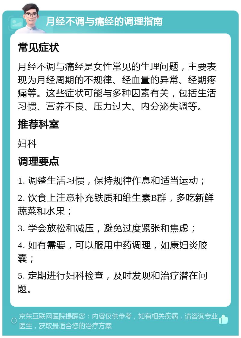 月经不调与痛经的调理指南 常见症状 月经不调与痛经是女性常见的生理问题，主要表现为月经周期的不规律、经血量的异常、经期疼痛等。这些症状可能与多种因素有关，包括生活习惯、营养不良、压力过大、内分泌失调等。 推荐科室 妇科 调理要点 1. 调整生活习惯，保持规律作息和适当运动； 2. 饮食上注意补充铁质和维生素B群，多吃新鲜蔬菜和水果； 3. 学会放松和减压，避免过度紧张和焦虑； 4. 如有需要，可以服用中药调理，如康妇炎胶囊； 5. 定期进行妇科检查，及时发现和治疗潜在问题。