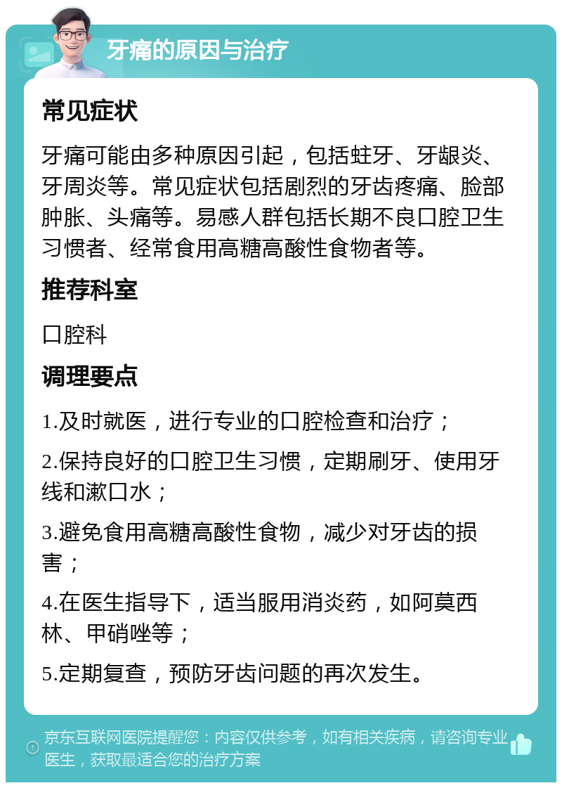 牙痛的原因与治疗 常见症状 牙痛可能由多种原因引起，包括蛀牙、牙龈炎、牙周炎等。常见症状包括剧烈的牙齿疼痛、脸部肿胀、头痛等。易感人群包括长期不良口腔卫生习惯者、经常食用高糖高酸性食物者等。 推荐科室 口腔科 调理要点 1.及时就医，进行专业的口腔检查和治疗； 2.保持良好的口腔卫生习惯，定期刷牙、使用牙线和漱口水； 3.避免食用高糖高酸性食物，减少对牙齿的损害； 4.在医生指导下，适当服用消炎药，如阿莫西林、甲硝唑等； 5.定期复查，预防牙齿问题的再次发生。