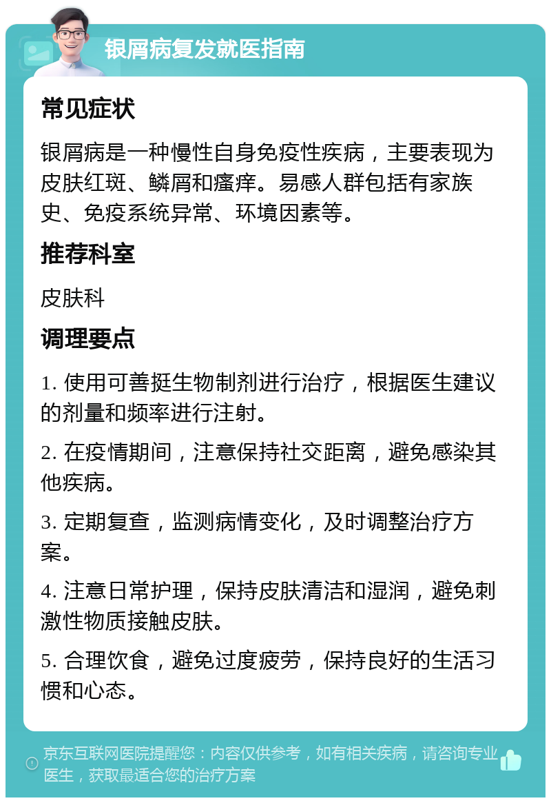 银屑病复发就医指南 常见症状 银屑病是一种慢性自身免疫性疾病，主要表现为皮肤红斑、鳞屑和瘙痒。易感人群包括有家族史、免疫系统异常、环境因素等。 推荐科室 皮肤科 调理要点 1. 使用可善挺生物制剂进行治疗，根据医生建议的剂量和频率进行注射。 2. 在疫情期间，注意保持社交距离，避免感染其他疾病。 3. 定期复查，监测病情变化，及时调整治疗方案。 4. 注意日常护理，保持皮肤清洁和湿润，避免刺激性物质接触皮肤。 5. 合理饮食，避免过度疲劳，保持良好的生活习惯和心态。