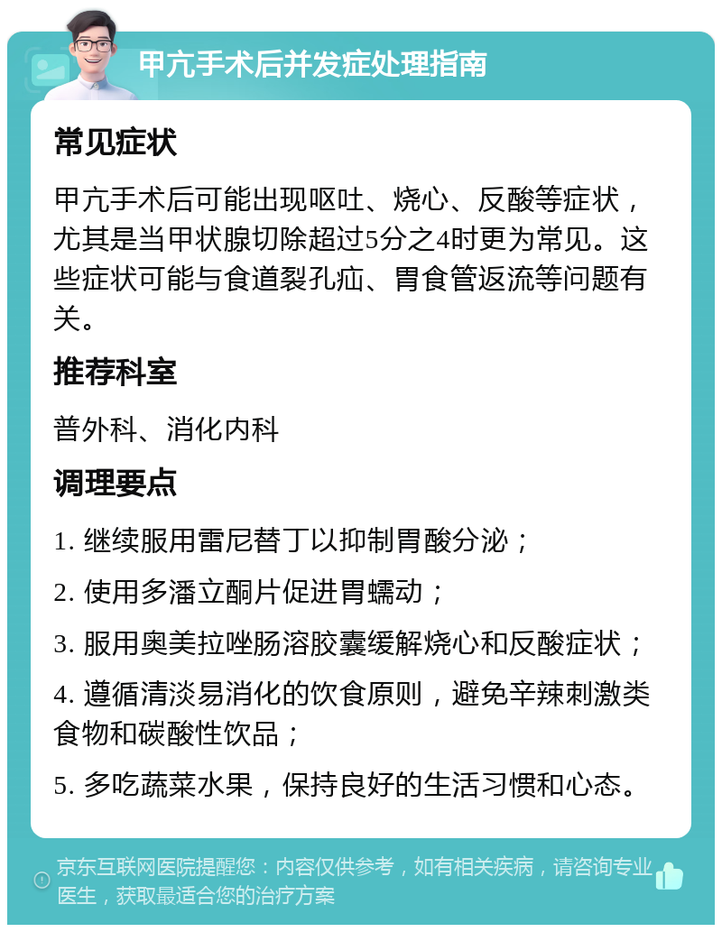 甲亢手术后并发症处理指南 常见症状 甲亢手术后可能出现呕吐、烧心、反酸等症状，尤其是当甲状腺切除超过5分之4时更为常见。这些症状可能与食道裂孔疝、胃食管返流等问题有关。 推荐科室 普外科、消化内科 调理要点 1. 继续服用雷尼替丁以抑制胃酸分泌； 2. 使用多潘立酮片促进胃蠕动； 3. 服用奥美拉唑肠溶胶囊缓解烧心和反酸症状； 4. 遵循清淡易消化的饮食原则，避免辛辣刺激类食物和碳酸性饮品； 5. 多吃蔬菜水果，保持良好的生活习惯和心态。