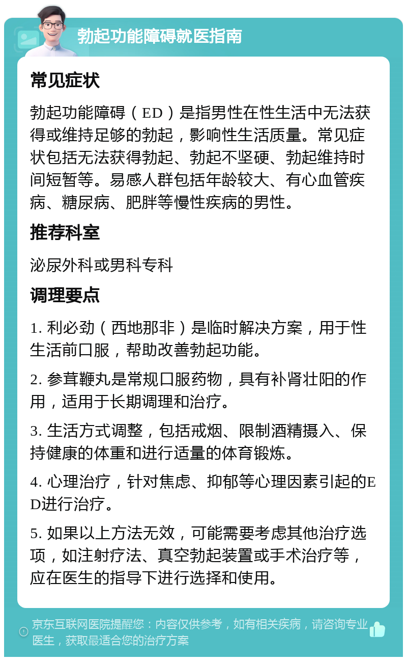 勃起功能障碍就医指南 常见症状 勃起功能障碍（ED）是指男性在性生活中无法获得或维持足够的勃起，影响性生活质量。常见症状包括无法获得勃起、勃起不坚硬、勃起维持时间短暂等。易感人群包括年龄较大、有心血管疾病、糖尿病、肥胖等慢性疾病的男性。 推荐科室 泌尿外科或男科专科 调理要点 1. 利必劲（西地那非）是临时解决方案，用于性生活前口服，帮助改善勃起功能。 2. 参茸鞭丸是常规口服药物，具有补肾壮阳的作用，适用于长期调理和治疗。 3. 生活方式调整，包括戒烟、限制酒精摄入、保持健康的体重和进行适量的体育锻炼。 4. 心理治疗，针对焦虑、抑郁等心理因素引起的ED进行治疗。 5. 如果以上方法无效，可能需要考虑其他治疗选项，如注射疗法、真空勃起装置或手术治疗等，应在医生的指导下进行选择和使用。