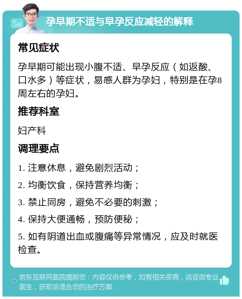 孕早期不适与早孕反应减轻的解释 常见症状 孕早期可能出现小腹不适、早孕反应（如返酸、口水多）等症状，易感人群为孕妇，特别是在孕8周左右的孕妇。 推荐科室 妇产科 调理要点 1. 注意休息，避免剧烈活动； 2. 均衡饮食，保持营养均衡； 3. 禁止同房，避免不必要的刺激； 4. 保持大便通畅，预防便秘； 5. 如有阴道出血或腹痛等异常情况，应及时就医检查。