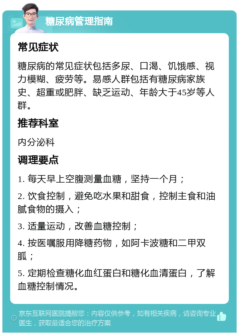 糖尿病管理指南 常见症状 糖尿病的常见症状包括多尿、口渴、饥饿感、视力模糊、疲劳等。易感人群包括有糖尿病家族史、超重或肥胖、缺乏运动、年龄大于45岁等人群。 推荐科室 内分泌科 调理要点 1. 每天早上空腹测量血糖，坚持一个月； 2. 饮食控制，避免吃水果和甜食，控制主食和油腻食物的摄入； 3. 适量运动，改善血糖控制； 4. 按医嘱服用降糖药物，如阿卡波糖和二甲双胍； 5. 定期检查糖化血红蛋白和糖化血清蛋白，了解血糖控制情况。