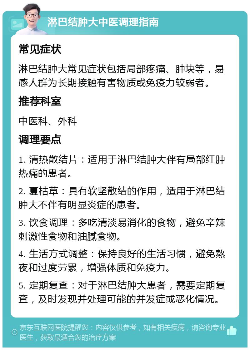 淋巴结肿大中医调理指南 常见症状 淋巴结肿大常见症状包括局部疼痛、肿块等，易感人群为长期接触有害物质或免疫力较弱者。 推荐科室 中医科、外科 调理要点 1. 清热散结片：适用于淋巴结肿大伴有局部红肿热痛的患者。 2. 夏枯草：具有软坚散结的作用，适用于淋巴结肿大不伴有明显炎症的患者。 3. 饮食调理：多吃清淡易消化的食物，避免辛辣刺激性食物和油腻食物。 4. 生活方式调整：保持良好的生活习惯，避免熬夜和过度劳累，增强体质和免疫力。 5. 定期复查：对于淋巴结肿大患者，需要定期复查，及时发现并处理可能的并发症或恶化情况。