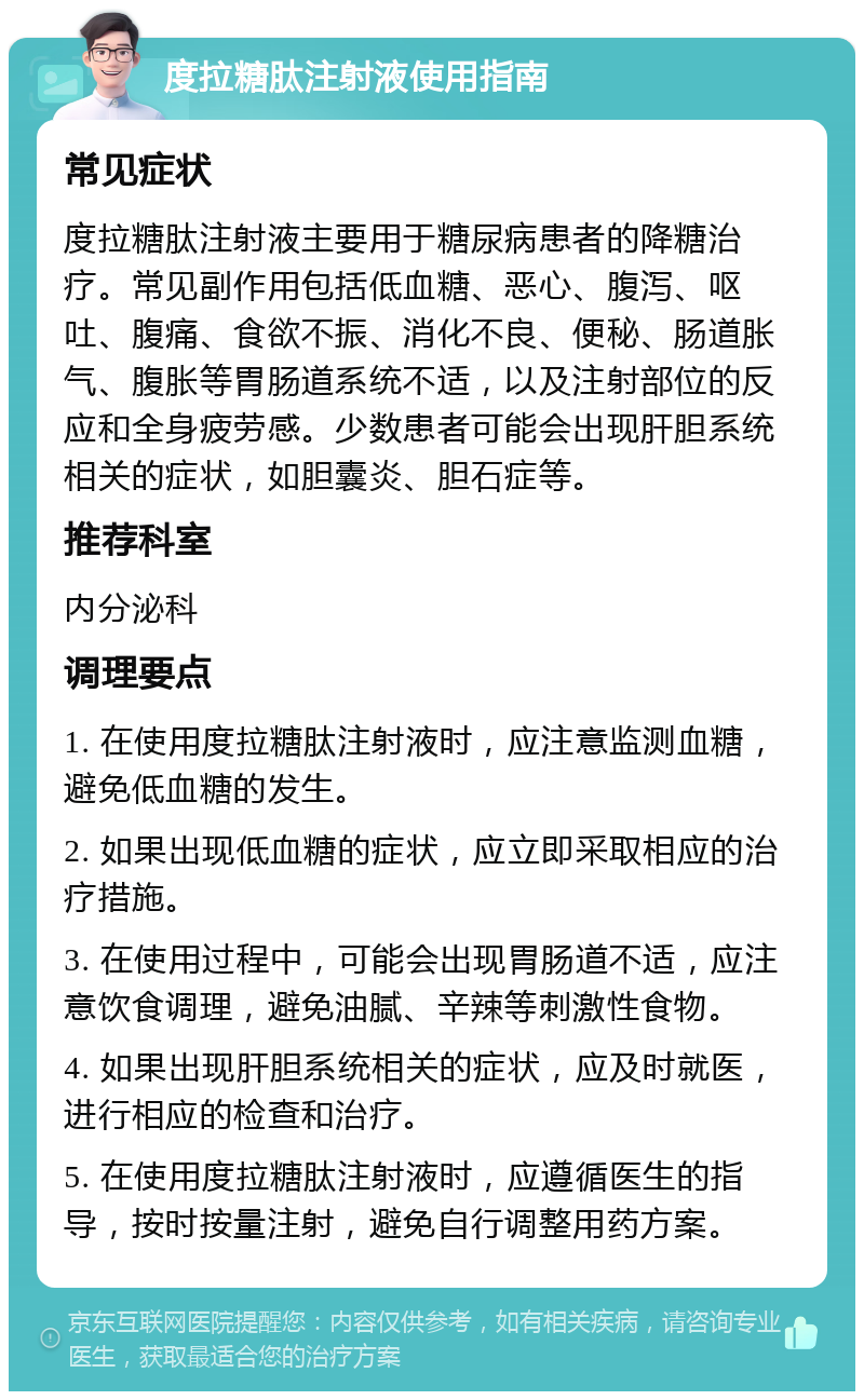 度拉糖肽注射液使用指南 常见症状 度拉糖肽注射液主要用于糖尿病患者的降糖治疗。常见副作用包括低血糖、恶心、腹泻、呕吐、腹痛、食欲不振、消化不良、便秘、肠道胀气、腹胀等胃肠道系统不适，以及注射部位的反应和全身疲劳感。少数患者可能会出现肝胆系统相关的症状，如胆囊炎、胆石症等。 推荐科室 内分泌科 调理要点 1. 在使用度拉糖肽注射液时，应注意监测血糖，避免低血糖的发生。 2. 如果出现低血糖的症状，应立即采取相应的治疗措施。 3. 在使用过程中，可能会出现胃肠道不适，应注意饮食调理，避免油腻、辛辣等刺激性食物。 4. 如果出现肝胆系统相关的症状，应及时就医，进行相应的检查和治疗。 5. 在使用度拉糖肽注射液时，应遵循医生的指导，按时按量注射，避免自行调整用药方案。