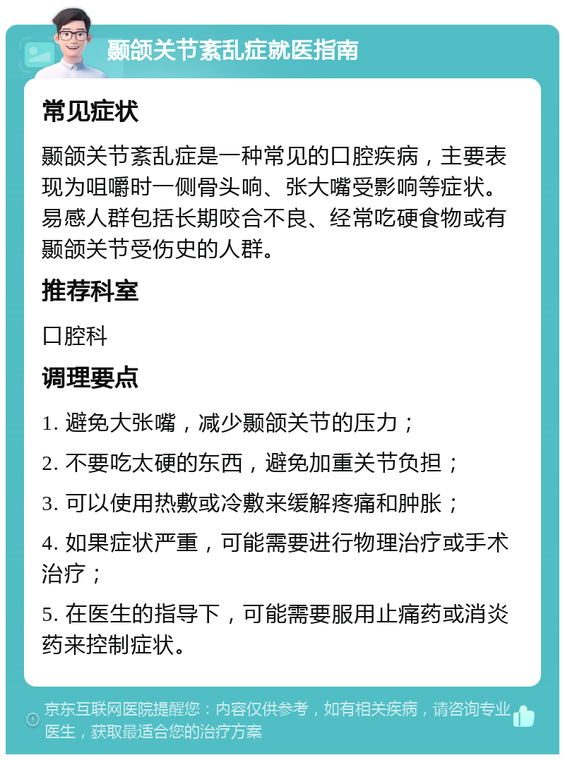 颞颌关节紊乱症就医指南 常见症状 颞颌关节紊乱症是一种常见的口腔疾病，主要表现为咀嚼时一侧骨头响、张大嘴受影响等症状。易感人群包括长期咬合不良、经常吃硬食物或有颞颌关节受伤史的人群。 推荐科室 口腔科 调理要点 1. 避免大张嘴，减少颞颌关节的压力； 2. 不要吃太硬的东西，避免加重关节负担； 3. 可以使用热敷或冷敷来缓解疼痛和肿胀； 4. 如果症状严重，可能需要进行物理治疗或手术治疗； 5. 在医生的指导下，可能需要服用止痛药或消炎药来控制症状。