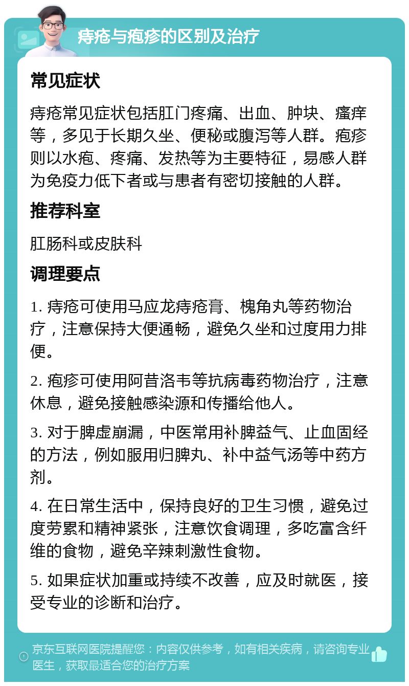 痔疮与疱疹的区别及治疗 常见症状 痔疮常见症状包括肛门疼痛、出血、肿块、瘙痒等，多见于长期久坐、便秘或腹泻等人群。疱疹则以水疱、疼痛、发热等为主要特征，易感人群为免疫力低下者或与患者有密切接触的人群。 推荐科室 肛肠科或皮肤科 调理要点 1. 痔疮可使用马应龙痔疮膏、槐角丸等药物治疗，注意保持大便通畅，避免久坐和过度用力排便。 2. 疱疹可使用阿昔洛韦等抗病毒药物治疗，注意休息，避免接触感染源和传播给他人。 3. 对于脾虚崩漏，中医常用补脾益气、止血固经的方法，例如服用归脾丸、补中益气汤等中药方剂。 4. 在日常生活中，保持良好的卫生习惯，避免过度劳累和精神紧张，注意饮食调理，多吃富含纤维的食物，避免辛辣刺激性食物。 5. 如果症状加重或持续不改善，应及时就医，接受专业的诊断和治疗。