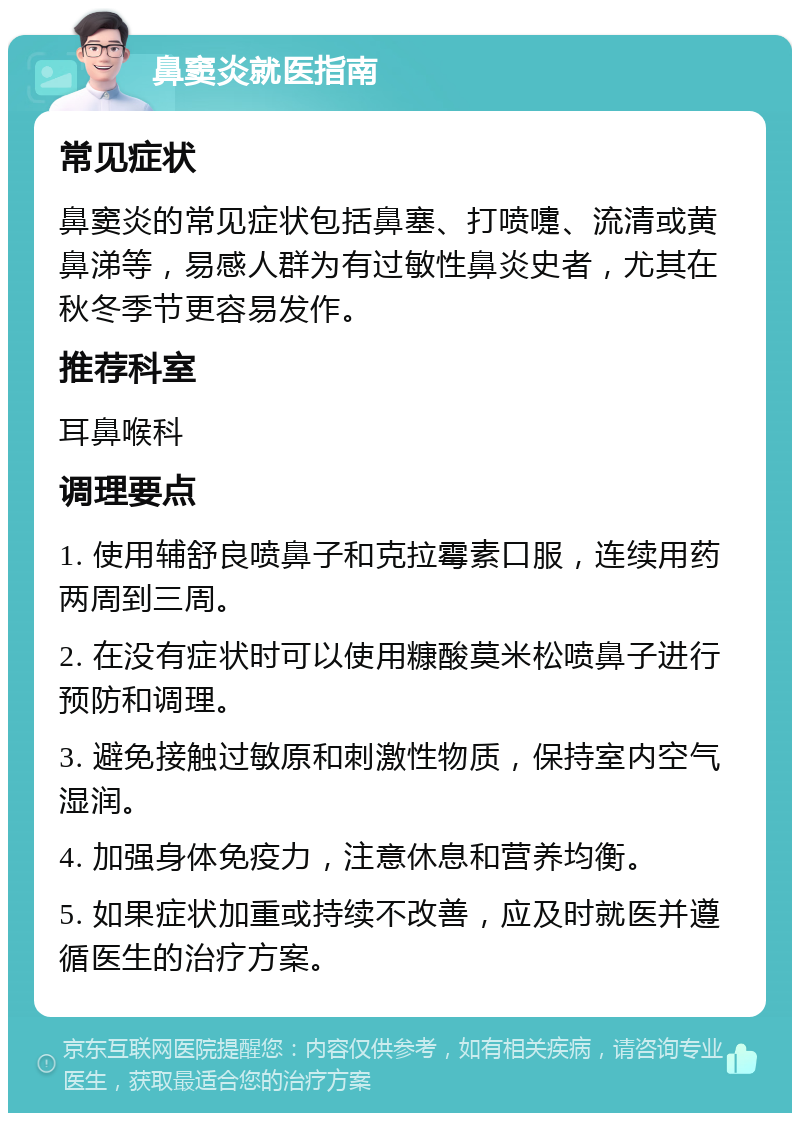 鼻窦炎就医指南 常见症状 鼻窦炎的常见症状包括鼻塞、打喷嚏、流清或黄鼻涕等，易感人群为有过敏性鼻炎史者，尤其在秋冬季节更容易发作。 推荐科室 耳鼻喉科 调理要点 1. 使用辅舒良喷鼻子和克拉霉素口服，连续用药两周到三周。 2. 在没有症状时可以使用糠酸莫米松喷鼻子进行预防和调理。 3. 避免接触过敏原和刺激性物质，保持室内空气湿润。 4. 加强身体免疫力，注意休息和营养均衡。 5. 如果症状加重或持续不改善，应及时就医并遵循医生的治疗方案。