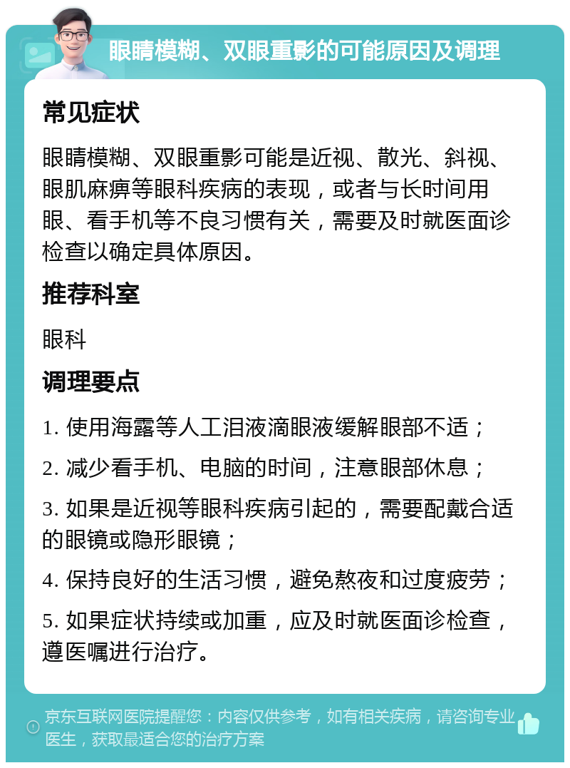 眼睛模糊、双眼重影的可能原因及调理 常见症状 眼睛模糊、双眼重影可能是近视、散光、斜视、眼肌麻痹等眼科疾病的表现，或者与长时间用眼、看手机等不良习惯有关，需要及时就医面诊检查以确定具体原因。 推荐科室 眼科 调理要点 1. 使用海露等人工泪液滴眼液缓解眼部不适； 2. 减少看手机、电脑的时间，注意眼部休息； 3. 如果是近视等眼科疾病引起的，需要配戴合适的眼镜或隐形眼镜； 4. 保持良好的生活习惯，避免熬夜和过度疲劳； 5. 如果症状持续或加重，应及时就医面诊检查，遵医嘱进行治疗。