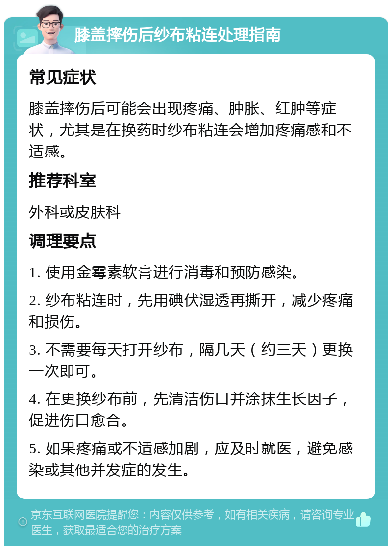 膝盖摔伤后纱布粘连处理指南 常见症状 膝盖摔伤后可能会出现疼痛、肿胀、红肿等症状，尤其是在换药时纱布粘连会增加疼痛感和不适感。 推荐科室 外科或皮肤科 调理要点 1. 使用金霉素软膏进行消毒和预防感染。 2. 纱布粘连时，先用碘伏湿透再撕开，减少疼痛和损伤。 3. 不需要每天打开纱布，隔几天（约三天）更换一次即可。 4. 在更换纱布前，先清洁伤口并涂抹生长因子，促进伤口愈合。 5. 如果疼痛或不适感加剧，应及时就医，避免感染或其他并发症的发生。