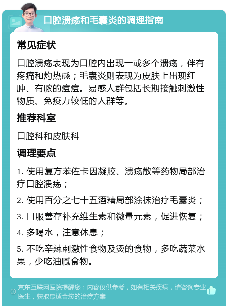 口腔溃疡和毛囊炎的调理指南 常见症状 口腔溃疡表现为口腔内出现一或多个溃疡，伴有疼痛和灼热感；毛囊炎则表现为皮肤上出现红肿、有脓的痘痘。易感人群包括长期接触刺激性物质、免疫力较低的人群等。 推荐科室 口腔科和皮肤科 调理要点 1. 使用复方苯佐卡因凝胶、溃疡散等药物局部治疗口腔溃疡； 2. 使用百分之七十五酒精局部涂抹治疗毛囊炎； 3. 口服善存补充维生素和微量元素，促进恢复； 4. 多喝水，注意休息； 5. 不吃辛辣刺激性食物及烫的食物，多吃蔬菜水果，少吃油腻食物。