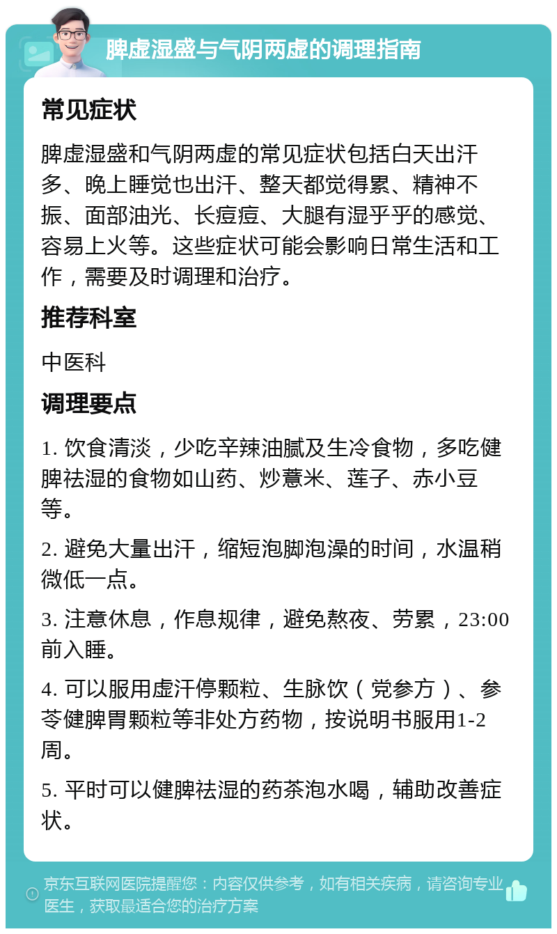 脾虚湿盛与气阴两虚的调理指南 常见症状 脾虚湿盛和气阴两虚的常见症状包括白天出汗多、晚上睡觉也出汗、整天都觉得累、精神不振、面部油光、长痘痘、大腿有湿乎乎的感觉、容易上火等。这些症状可能会影响日常生活和工作，需要及时调理和治疗。 推荐科室 中医科 调理要点 1. 饮食清淡，少吃辛辣油腻及生冷食物，多吃健脾祛湿的食物如山药、炒薏米、莲子、赤小豆等。 2. 避免大量出汗，缩短泡脚泡澡的时间，水温稍微低一点。 3. 注意休息，作息规律，避免熬夜、劳累，23:00前入睡。 4. 可以服用虚汗停颗粒、生脉饮（党参方）、参苓健脾胃颗粒等非处方药物，按说明书服用1-2周。 5. 平时可以健脾祛湿的药茶泡水喝，辅助改善症状。