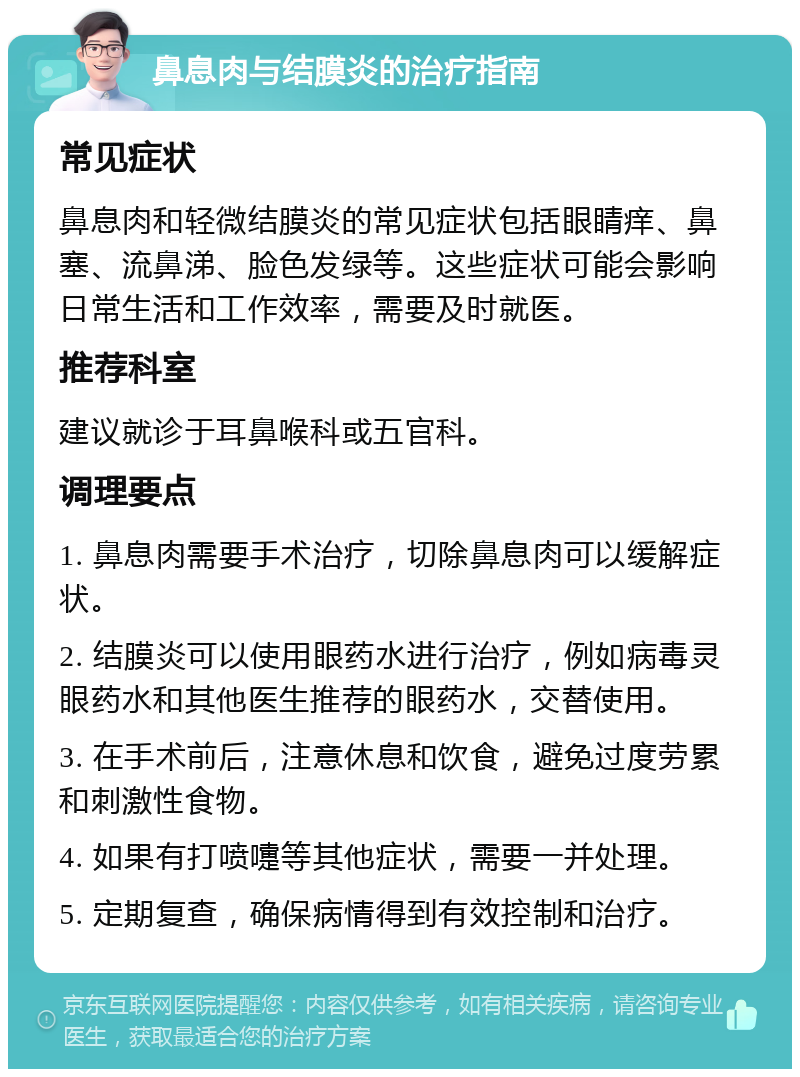 鼻息肉与结膜炎的治疗指南 常见症状 鼻息肉和轻微结膜炎的常见症状包括眼睛痒、鼻塞、流鼻涕、脸色发绿等。这些症状可能会影响日常生活和工作效率，需要及时就医。 推荐科室 建议就诊于耳鼻喉科或五官科。 调理要点 1. 鼻息肉需要手术治疗，切除鼻息肉可以缓解症状。 2. 结膜炎可以使用眼药水进行治疗，例如病毒灵眼药水和其他医生推荐的眼药水，交替使用。 3. 在手术前后，注意休息和饮食，避免过度劳累和刺激性食物。 4. 如果有打喷嚏等其他症状，需要一并处理。 5. 定期复查，确保病情得到有效控制和治疗。