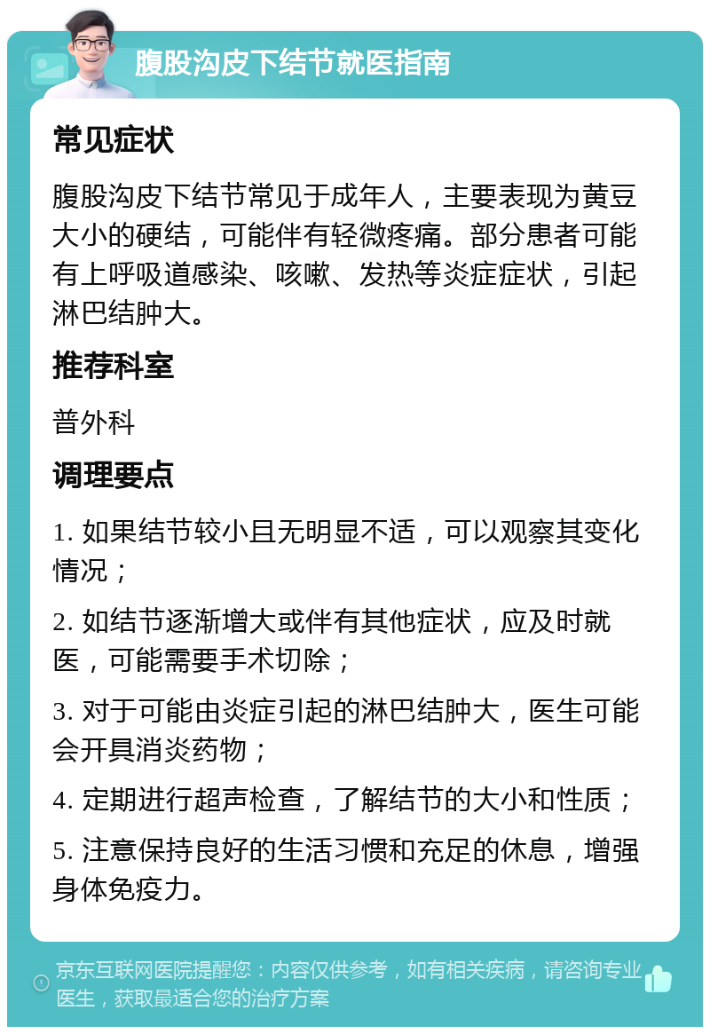 腹股沟皮下结节就医指南 常见症状 腹股沟皮下结节常见于成年人，主要表现为黄豆大小的硬结，可能伴有轻微疼痛。部分患者可能有上呼吸道感染、咳嗽、发热等炎症症状，引起淋巴结肿大。 推荐科室 普外科 调理要点 1. 如果结节较小且无明显不适，可以观察其变化情况； 2. 如结节逐渐增大或伴有其他症状，应及时就医，可能需要手术切除； 3. 对于可能由炎症引起的淋巴结肿大，医生可能会开具消炎药物； 4. 定期进行超声检查，了解结节的大小和性质； 5. 注意保持良好的生活习惯和充足的休息，增强身体免疫力。