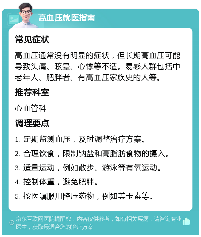 高血压就医指南 常见症状 高血压通常没有明显的症状，但长期高血压可能导致头痛、眩晕、心悸等不适。易感人群包括中老年人、肥胖者、有高血压家族史的人等。 推荐科室 心血管科 调理要点 1. 定期监测血压，及时调整治疗方案。 2. 合理饮食，限制钠盐和高脂肪食物的摄入。 3. 适量运动，例如散步、游泳等有氧运动。 4. 控制体重，避免肥胖。 5. 按医嘱服用降压药物，例如美卡素等。