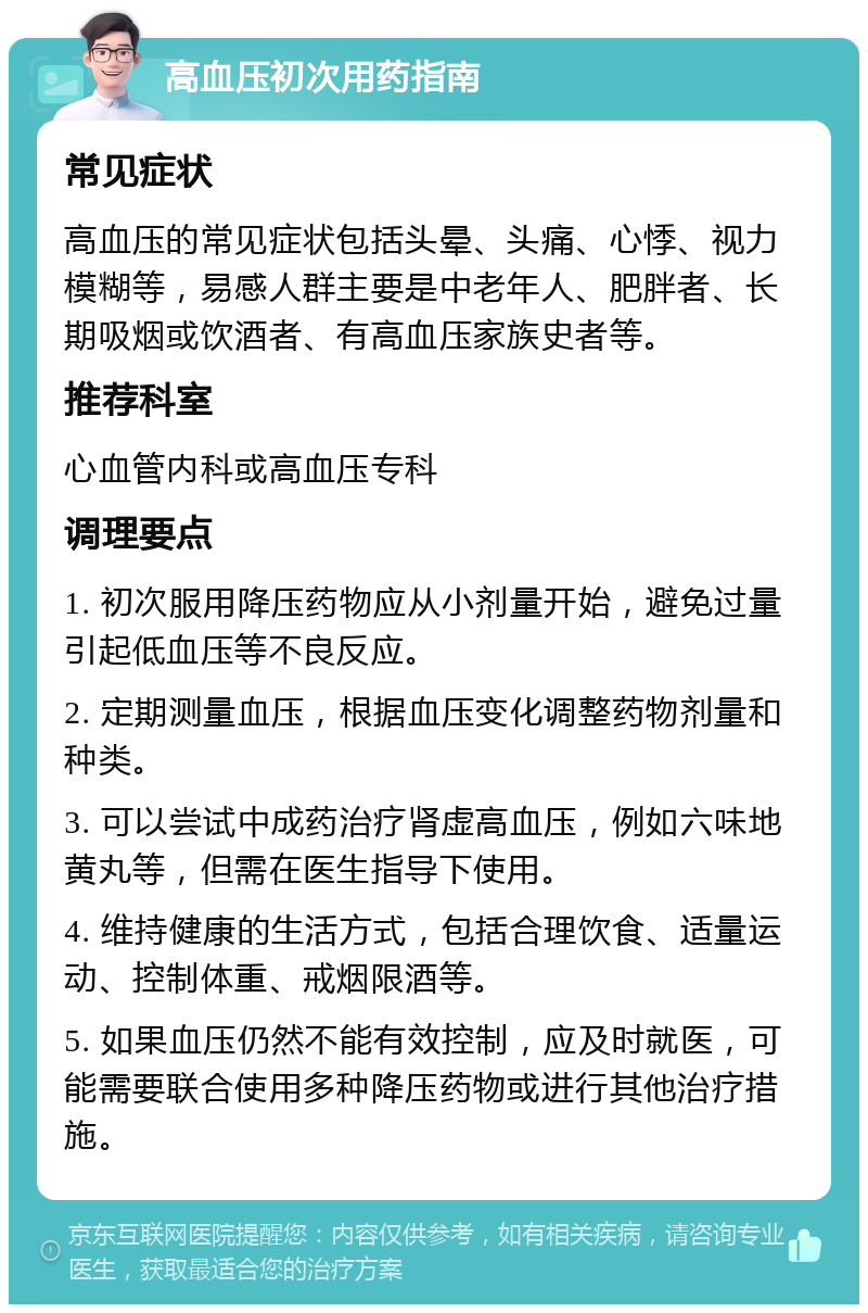 高血压初次用药指南 常见症状 高血压的常见症状包括头晕、头痛、心悸、视力模糊等，易感人群主要是中老年人、肥胖者、长期吸烟或饮酒者、有高血压家族史者等。 推荐科室 心血管内科或高血压专科 调理要点 1. 初次服用降压药物应从小剂量开始，避免过量引起低血压等不良反应。 2. 定期测量血压，根据血压变化调整药物剂量和种类。 3. 可以尝试中成药治疗肾虚高血压，例如六味地黄丸等，但需在医生指导下使用。 4. 维持健康的生活方式，包括合理饮食、适量运动、控制体重、戒烟限酒等。 5. 如果血压仍然不能有效控制，应及时就医，可能需要联合使用多种降压药物或进行其他治疗措施。