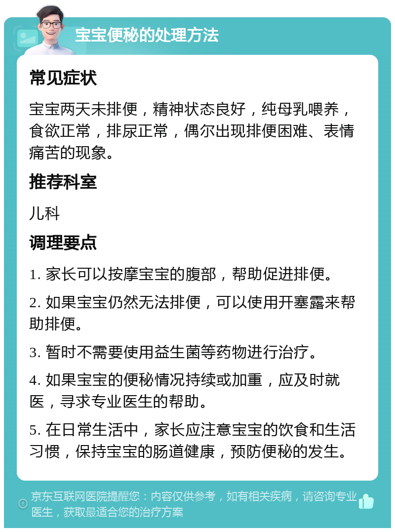 宝宝便秘的处理方法 常见症状 宝宝两天未排便，精神状态良好，纯母乳喂养，食欲正常，排尿正常，偶尔出现排便困难、表情痛苦的现象。 推荐科室 儿科 调理要点 1. 家长可以按摩宝宝的腹部，帮助促进排便。 2. 如果宝宝仍然无法排便，可以使用开塞露来帮助排便。 3. 暂时不需要使用益生菌等药物进行治疗。 4. 如果宝宝的便秘情况持续或加重，应及时就医，寻求专业医生的帮助。 5. 在日常生活中，家长应注意宝宝的饮食和生活习惯，保持宝宝的肠道健康，预防便秘的发生。