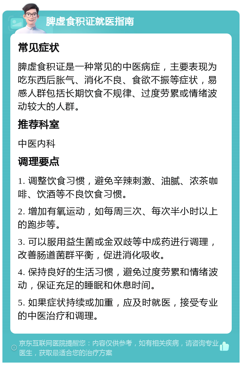 脾虚食积证就医指南 常见症状 脾虚食积证是一种常见的中医病症，主要表现为吃东西后胀气、消化不良、食欲不振等症状，易感人群包括长期饮食不规律、过度劳累或情绪波动较大的人群。 推荐科室 中医内科 调理要点 1. 调整饮食习惯，避免辛辣刺激、油腻、浓茶咖啡、饮酒等不良饮食习惯。 2. 增加有氧运动，如每周三次、每次半小时以上的跑步等。 3. 可以服用益生菌或金双歧等中成药进行调理，改善肠道菌群平衡，促进消化吸收。 4. 保持良好的生活习惯，避免过度劳累和情绪波动，保证充足的睡眠和休息时间。 5. 如果症状持续或加重，应及时就医，接受专业的中医治疗和调理。