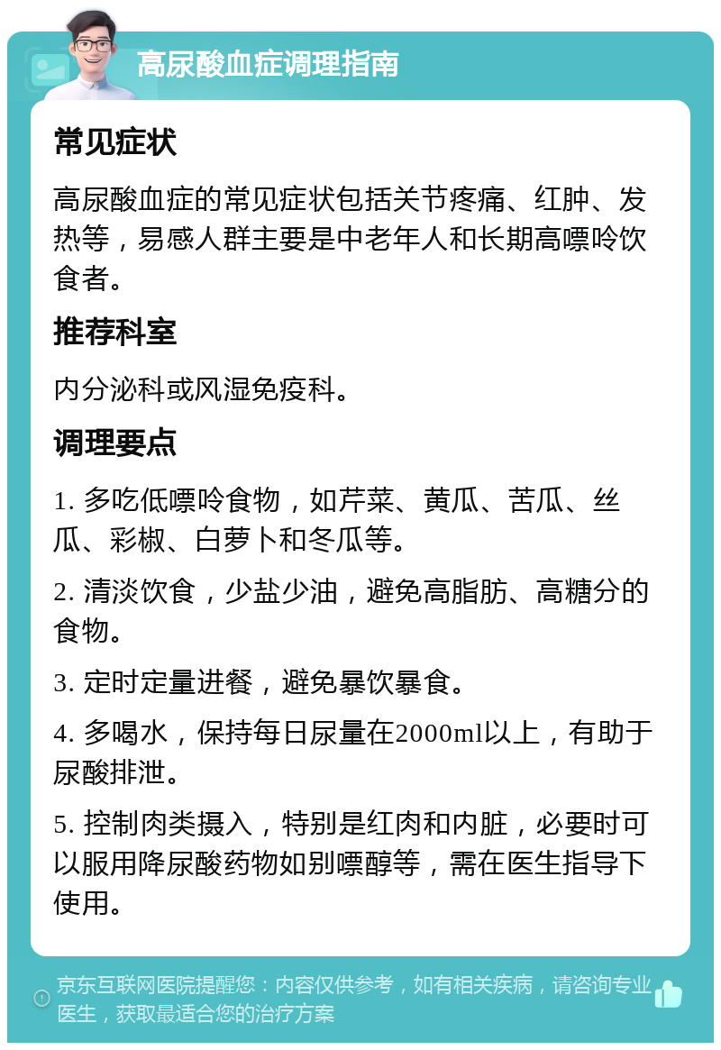 高尿酸血症调理指南 常见症状 高尿酸血症的常见症状包括关节疼痛、红肿、发热等，易感人群主要是中老年人和长期高嘌呤饮食者。 推荐科室 内分泌科或风湿免疫科。 调理要点 1. 多吃低嘌呤食物，如芹菜、黄瓜、苦瓜、丝瓜、彩椒、白萝卜和冬瓜等。 2. 清淡饮食，少盐少油，避免高脂肪、高糖分的食物。 3. 定时定量进餐，避免暴饮暴食。 4. 多喝水，保持每日尿量在2000ml以上，有助于尿酸排泄。 5. 控制肉类摄入，特别是红肉和内脏，必要时可以服用降尿酸药物如别嘌醇等，需在医生指导下使用。