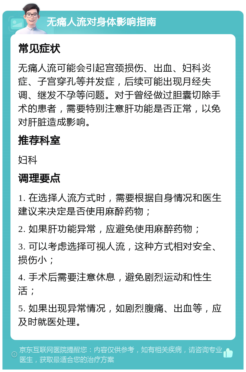 无痛人流对身体影响指南 常见症状 无痛人流可能会引起宫颈损伤、出血、妇科炎症、子宫穿孔等并发症，后续可能出现月经失调、继发不孕等问题。对于曾经做过胆囊切除手术的患者，需要特别注意肝功能是否正常，以免对肝脏造成影响。 推荐科室 妇科 调理要点 1. 在选择人流方式时，需要根据自身情况和医生建议来决定是否使用麻醉药物； 2. 如果肝功能异常，应避免使用麻醉药物； 3. 可以考虑选择可视人流，这种方式相对安全、损伤小； 4. 手术后需要注意休息，避免剧烈运动和性生活； 5. 如果出现异常情况，如剧烈腹痛、出血等，应及时就医处理。