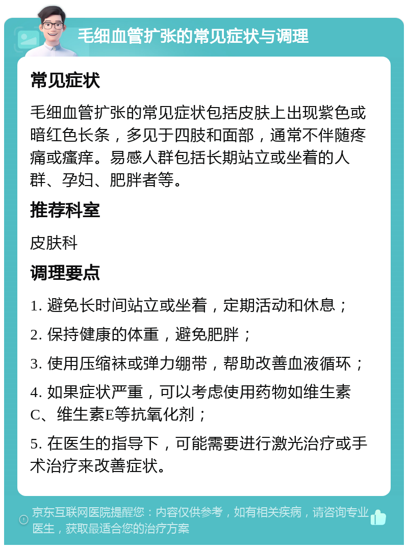 毛细血管扩张的常见症状与调理 常见症状 毛细血管扩张的常见症状包括皮肤上出现紫色或暗红色长条，多见于四肢和面部，通常不伴随疼痛或瘙痒。易感人群包括长期站立或坐着的人群、孕妇、肥胖者等。 推荐科室 皮肤科 调理要点 1. 避免长时间站立或坐着，定期活动和休息； 2. 保持健康的体重，避免肥胖； 3. 使用压缩袜或弹力绷带，帮助改善血液循环； 4. 如果症状严重，可以考虑使用药物如维生素C、维生素E等抗氧化剂； 5. 在医生的指导下，可能需要进行激光治疗或手术治疗来改善症状。