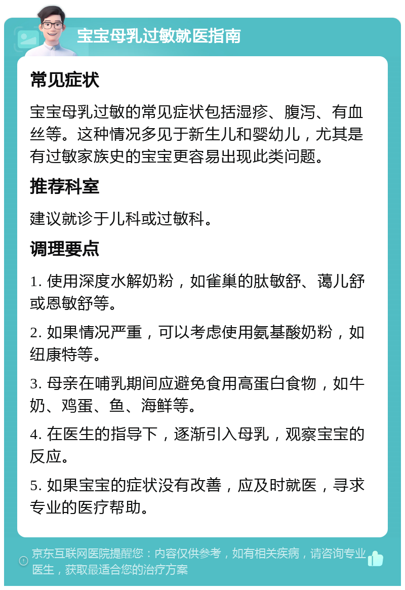 宝宝母乳过敏就医指南 常见症状 宝宝母乳过敏的常见症状包括湿疹、腹泻、有血丝等。这种情况多见于新生儿和婴幼儿，尤其是有过敏家族史的宝宝更容易出现此类问题。 推荐科室 建议就诊于儿科或过敏科。 调理要点 1. 使用深度水解奶粉，如雀巢的肽敏舒、蔼儿舒或恩敏舒等。 2. 如果情况严重，可以考虑使用氨基酸奶粉，如纽康特等。 3. 母亲在哺乳期间应避免食用高蛋白食物，如牛奶、鸡蛋、鱼、海鲜等。 4. 在医生的指导下，逐渐引入母乳，观察宝宝的反应。 5. 如果宝宝的症状没有改善，应及时就医，寻求专业的医疗帮助。