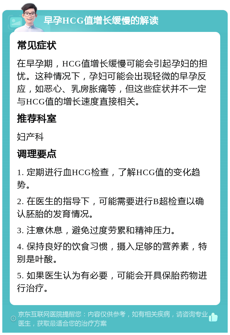 早孕HCG值增长缓慢的解读 常见症状 在早孕期，HCG值增长缓慢可能会引起孕妇的担忧。这种情况下，孕妇可能会出现轻微的早孕反应，如恶心、乳房胀痛等，但这些症状并不一定与HCG值的增长速度直接相关。 推荐科室 妇产科 调理要点 1. 定期进行血HCG检查，了解HCG值的变化趋势。 2. 在医生的指导下，可能需要进行B超检查以确认胚胎的发育情况。 3. 注意休息，避免过度劳累和精神压力。 4. 保持良好的饮食习惯，摄入足够的营养素，特别是叶酸。 5. 如果医生认为有必要，可能会开具保胎药物进行治疗。