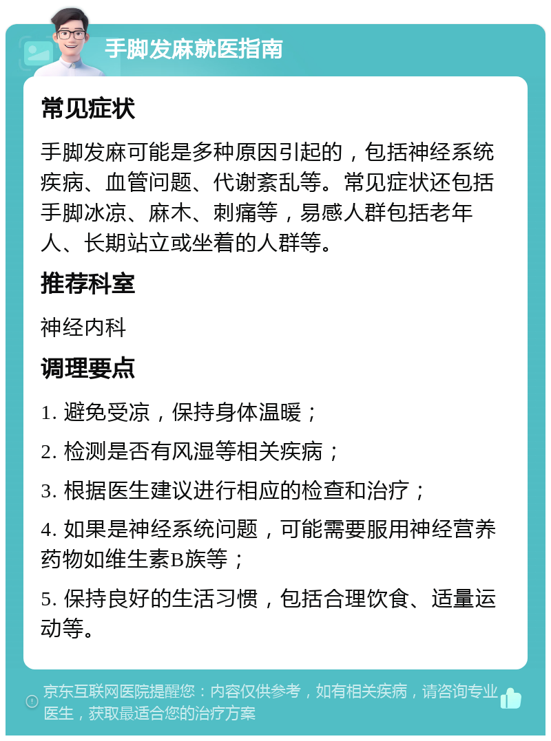 手脚发麻就医指南 常见症状 手脚发麻可能是多种原因引起的，包括神经系统疾病、血管问题、代谢紊乱等。常见症状还包括手脚冰凉、麻木、刺痛等，易感人群包括老年人、长期站立或坐着的人群等。 推荐科室 神经内科 调理要点 1. 避免受凉，保持身体温暖； 2. 检测是否有风湿等相关疾病； 3. 根据医生建议进行相应的检查和治疗； 4. 如果是神经系统问题，可能需要服用神经营养药物如维生素B族等； 5. 保持良好的生活习惯，包括合理饮食、适量运动等。