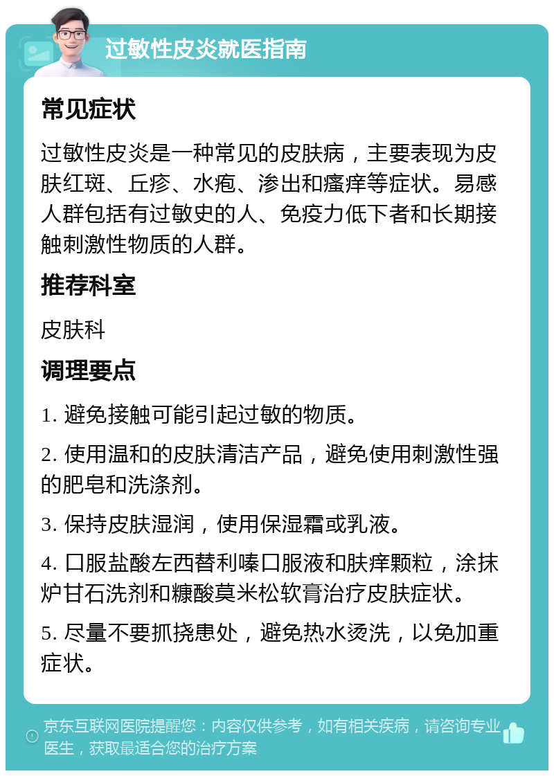 过敏性皮炎就医指南 常见症状 过敏性皮炎是一种常见的皮肤病，主要表现为皮肤红斑、丘疹、水疱、渗出和瘙痒等症状。易感人群包括有过敏史的人、免疫力低下者和长期接触刺激性物质的人群。 推荐科室 皮肤科 调理要点 1. 避免接触可能引起过敏的物质。 2. 使用温和的皮肤清洁产品，避免使用刺激性强的肥皂和洗涤剂。 3. 保持皮肤湿润，使用保湿霜或乳液。 4. 口服盐酸左西替利嗪口服液和肤痒颗粒，涂抹炉甘石洗剂和糠酸莫米松软膏治疗皮肤症状。 5. 尽量不要抓挠患处，避免热水烫洗，以免加重症状。