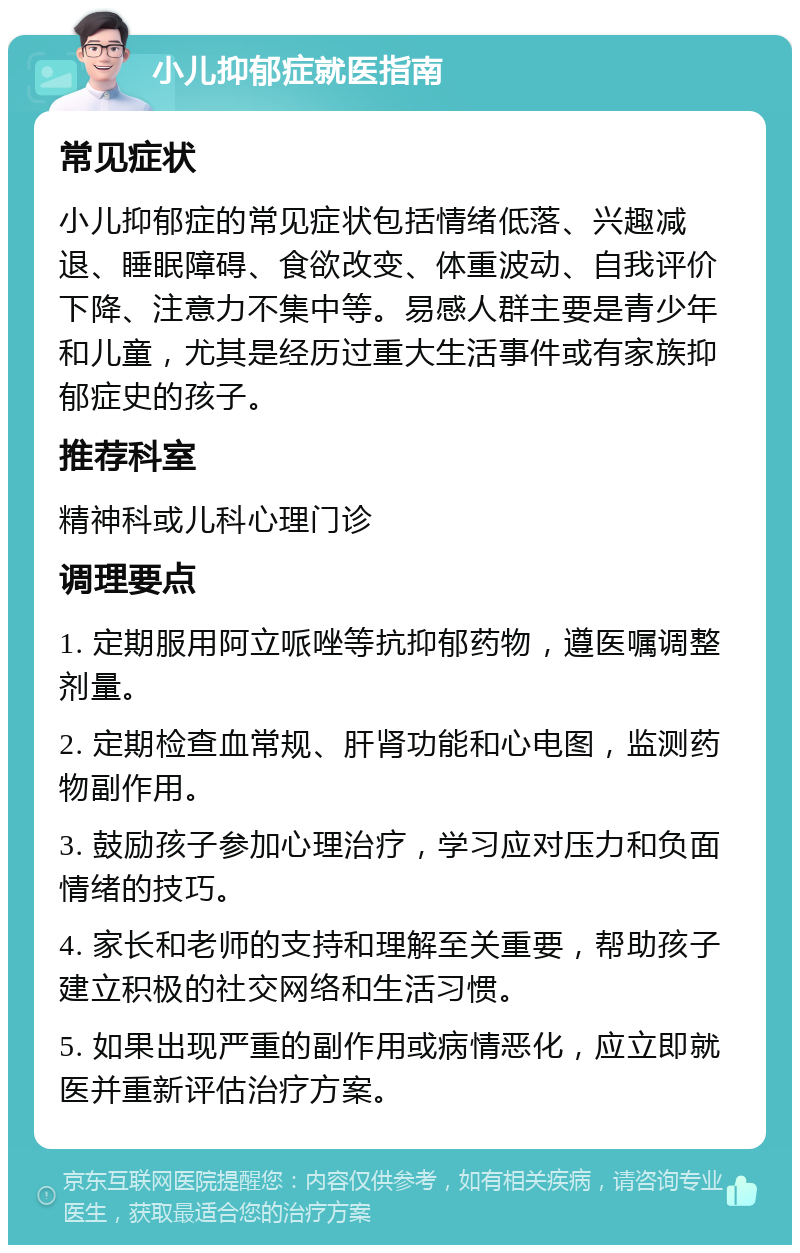 小儿抑郁症就医指南 常见症状 小儿抑郁症的常见症状包括情绪低落、兴趣减退、睡眠障碍、食欲改变、体重波动、自我评价下降、注意力不集中等。易感人群主要是青少年和儿童，尤其是经历过重大生活事件或有家族抑郁症史的孩子。 推荐科室 精神科或儿科心理门诊 调理要点 1. 定期服用阿立哌唑等抗抑郁药物，遵医嘱调整剂量。 2. 定期检查血常规、肝肾功能和心电图，监测药物副作用。 3. 鼓励孩子参加心理治疗，学习应对压力和负面情绪的技巧。 4. 家长和老师的支持和理解至关重要，帮助孩子建立积极的社交网络和生活习惯。 5. 如果出现严重的副作用或病情恶化，应立即就医并重新评估治疗方案。