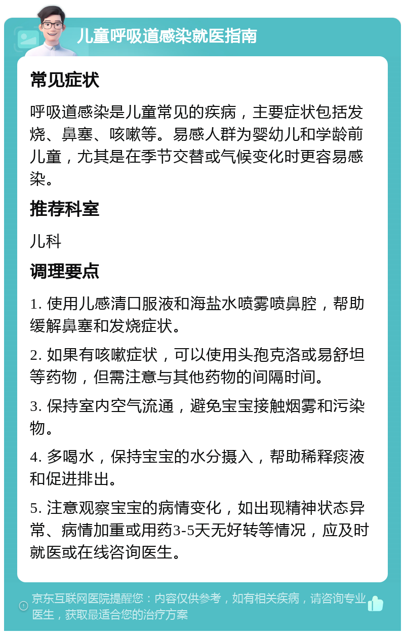 儿童呼吸道感染就医指南 常见症状 呼吸道感染是儿童常见的疾病，主要症状包括发烧、鼻塞、咳嗽等。易感人群为婴幼儿和学龄前儿童，尤其是在季节交替或气候变化时更容易感染。 推荐科室 儿科 调理要点 1. 使用儿感清口服液和海盐水喷雾喷鼻腔，帮助缓解鼻塞和发烧症状。 2. 如果有咳嗽症状，可以使用头孢克洛或易舒坦等药物，但需注意与其他药物的间隔时间。 3. 保持室内空气流通，避免宝宝接触烟雾和污染物。 4. 多喝水，保持宝宝的水分摄入，帮助稀释痰液和促进排出。 5. 注意观察宝宝的病情变化，如出现精神状态异常、病情加重或用药3-5天无好转等情况，应及时就医或在线咨询医生。