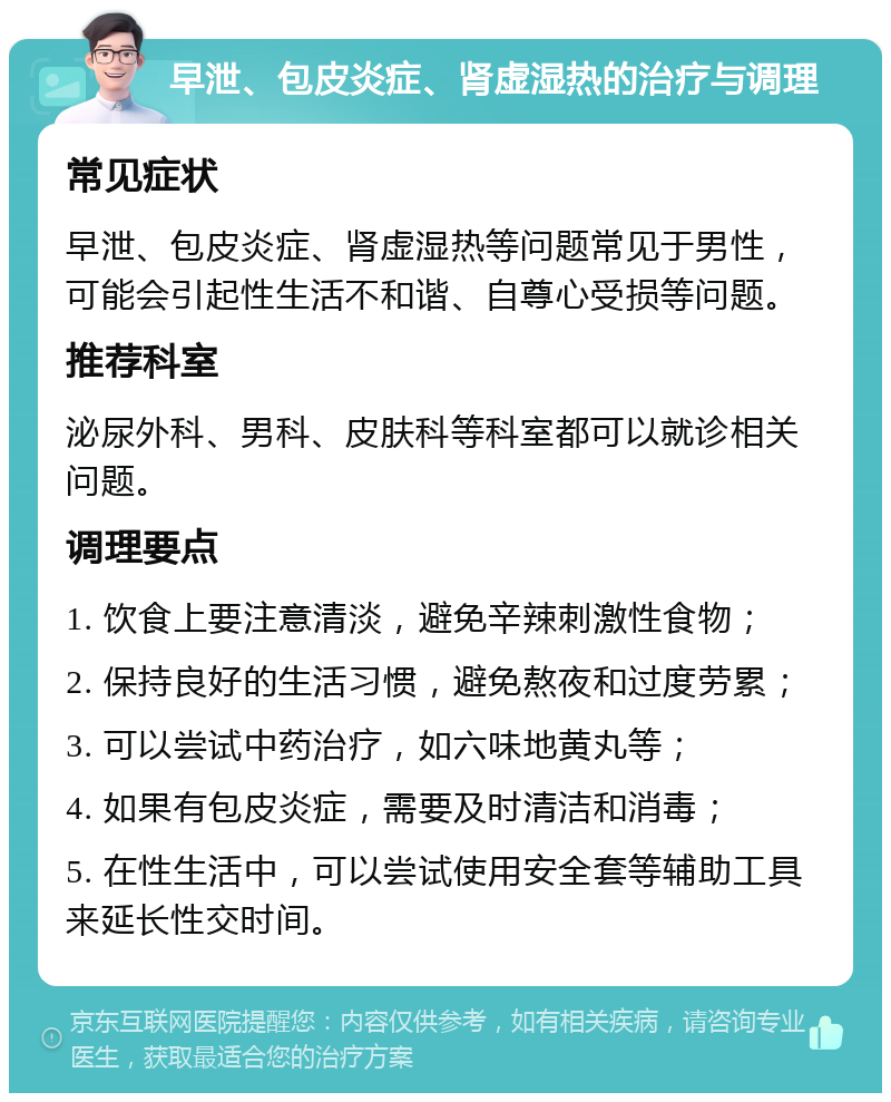 早泄、包皮炎症、肾虚湿热的治疗与调理 常见症状 早泄、包皮炎症、肾虚湿热等问题常见于男性，可能会引起性生活不和谐、自尊心受损等问题。 推荐科室 泌尿外科、男科、皮肤科等科室都可以就诊相关问题。 调理要点 1. 饮食上要注意清淡，避免辛辣刺激性食物； 2. 保持良好的生活习惯，避免熬夜和过度劳累； 3. 可以尝试中药治疗，如六味地黄丸等； 4. 如果有包皮炎症，需要及时清洁和消毒； 5. 在性生活中，可以尝试使用安全套等辅助工具来延长性交时间。