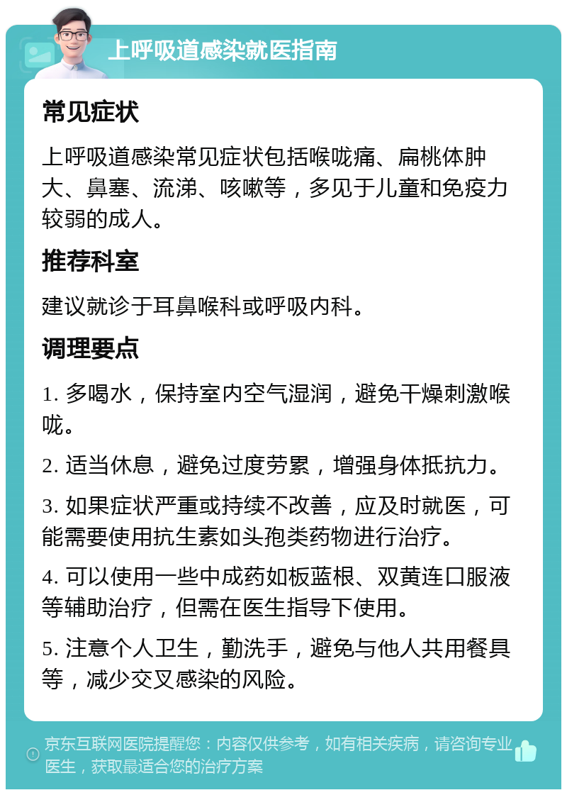 上呼吸道感染就医指南 常见症状 上呼吸道感染常见症状包括喉咙痛、扁桃体肿大、鼻塞、流涕、咳嗽等，多见于儿童和免疫力较弱的成人。 推荐科室 建议就诊于耳鼻喉科或呼吸内科。 调理要点 1. 多喝水，保持室内空气湿润，避免干燥刺激喉咙。 2. 适当休息，避免过度劳累，增强身体抵抗力。 3. 如果症状严重或持续不改善，应及时就医，可能需要使用抗生素如头孢类药物进行治疗。 4. 可以使用一些中成药如板蓝根、双黄连口服液等辅助治疗，但需在医生指导下使用。 5. 注意个人卫生，勤洗手，避免与他人共用餐具等，减少交叉感染的风险。