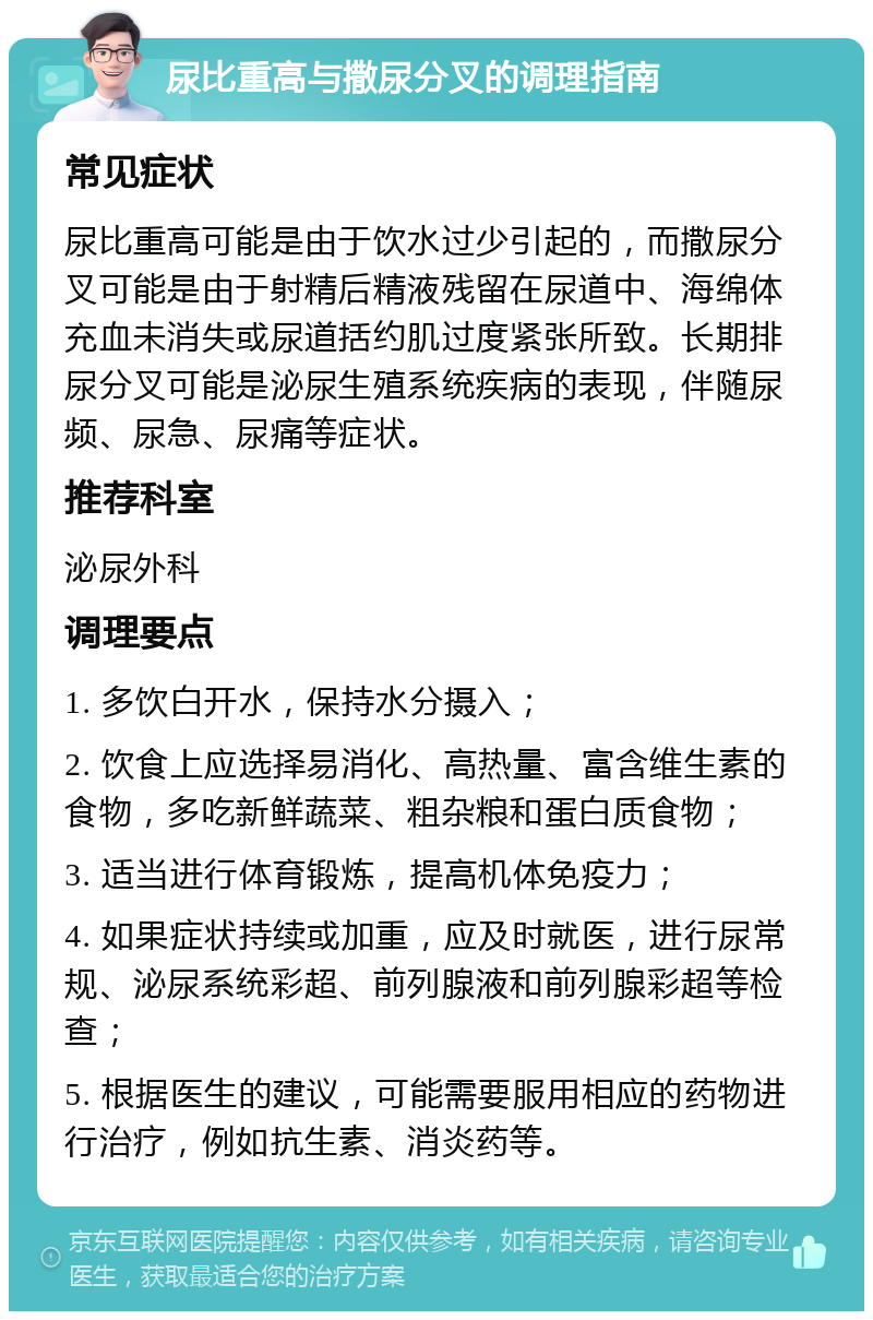 尿比重高与撒尿分叉的调理指南 常见症状 尿比重高可能是由于饮水过少引起的，而撒尿分叉可能是由于射精后精液残留在尿道中、海绵体充血未消失或尿道括约肌过度紧张所致。长期排尿分叉可能是泌尿生殖系统疾病的表现，伴随尿频、尿急、尿痛等症状。 推荐科室 泌尿外科 调理要点 1. 多饮白开水，保持水分摄入； 2. 饮食上应选择易消化、高热量、富含维生素的食物，多吃新鲜蔬菜、粗杂粮和蛋白质食物； 3. 适当进行体育锻炼，提高机体免疫力； 4. 如果症状持续或加重，应及时就医，进行尿常规、泌尿系统彩超、前列腺液和前列腺彩超等检查； 5. 根据医生的建议，可能需要服用相应的药物进行治疗，例如抗生素、消炎药等。