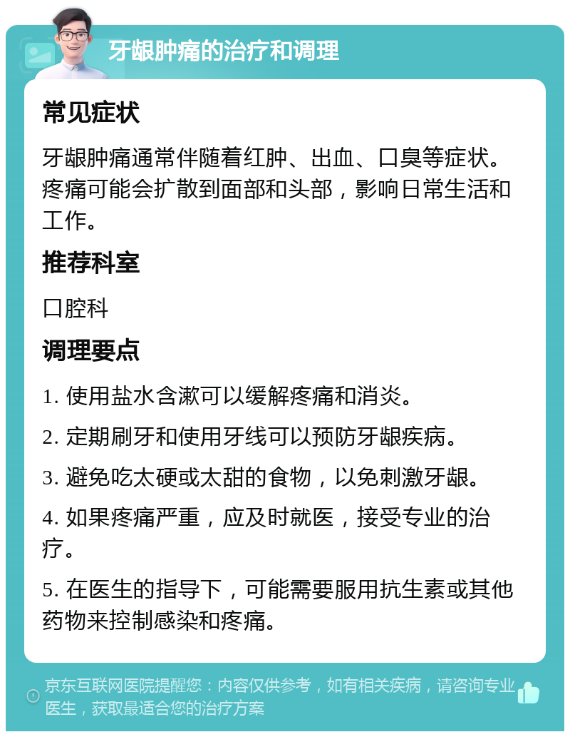 牙龈肿痛的治疗和调理 常见症状 牙龈肿痛通常伴随着红肿、出血、口臭等症状。疼痛可能会扩散到面部和头部，影响日常生活和工作。 推荐科室 口腔科 调理要点 1. 使用盐水含漱可以缓解疼痛和消炎。 2. 定期刷牙和使用牙线可以预防牙龈疾病。 3. 避免吃太硬或太甜的食物，以免刺激牙龈。 4. 如果疼痛严重，应及时就医，接受专业的治疗。 5. 在医生的指导下，可能需要服用抗生素或其他药物来控制感染和疼痛。