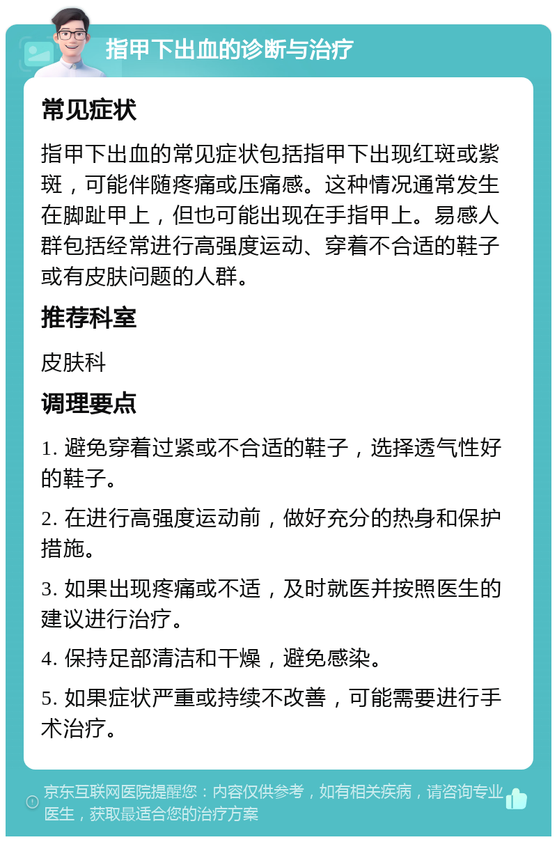 指甲下出血的诊断与治疗 常见症状 指甲下出血的常见症状包括指甲下出现红斑或紫斑，可能伴随疼痛或压痛感。这种情况通常发生在脚趾甲上，但也可能出现在手指甲上。易感人群包括经常进行高强度运动、穿着不合适的鞋子或有皮肤问题的人群。 推荐科室 皮肤科 调理要点 1. 避免穿着过紧或不合适的鞋子，选择透气性好的鞋子。 2. 在进行高强度运动前，做好充分的热身和保护措施。 3. 如果出现疼痛或不适，及时就医并按照医生的建议进行治疗。 4. 保持足部清洁和干燥，避免感染。 5. 如果症状严重或持续不改善，可能需要进行手术治疗。