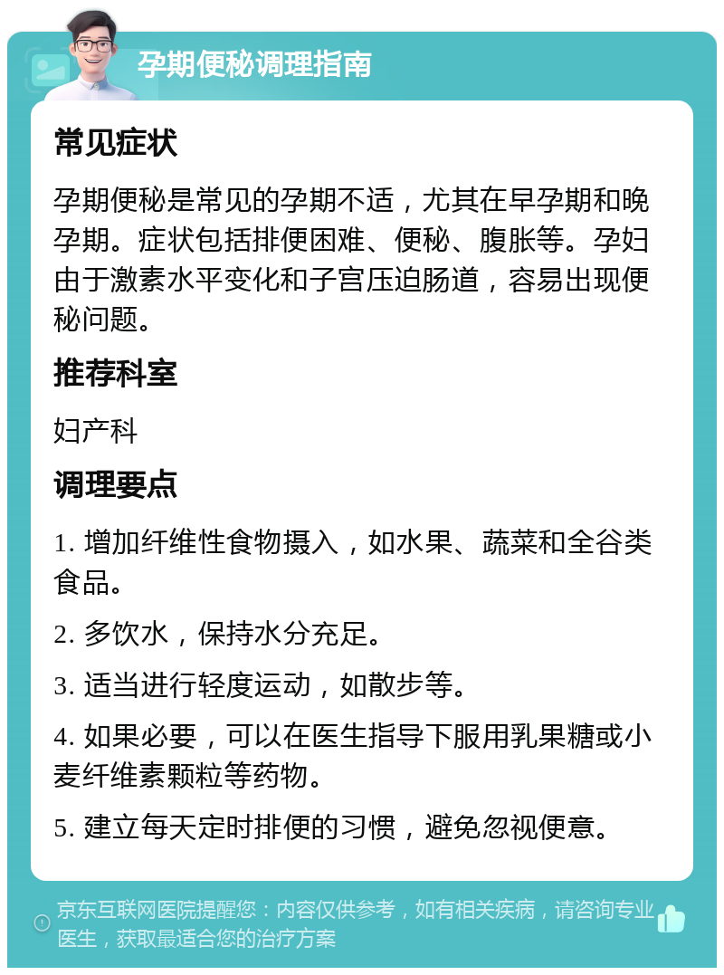 孕期便秘调理指南 常见症状 孕期便秘是常见的孕期不适，尤其在早孕期和晚孕期。症状包括排便困难、便秘、腹胀等。孕妇由于激素水平变化和子宫压迫肠道，容易出现便秘问题。 推荐科室 妇产科 调理要点 1. 增加纤维性食物摄入，如水果、蔬菜和全谷类食品。 2. 多饮水，保持水分充足。 3. 适当进行轻度运动，如散步等。 4. 如果必要，可以在医生指导下服用乳果糖或小麦纤维素颗粒等药物。 5. 建立每天定时排便的习惯，避免忽视便意。