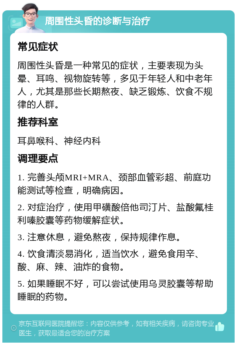 周围性头昏的诊断与治疗 常见症状 周围性头昏是一种常见的症状，主要表现为头晕、耳鸣、视物旋转等，多见于年轻人和中老年人，尤其是那些长期熬夜、缺乏锻炼、饮食不规律的人群。 推荐科室 耳鼻喉科、神经内科 调理要点 1. 完善头颅MRI+MRA、颈部血管彩超、前庭功能测试等检查，明确病因。 2. 对症治疗，使用甲磺酸倍他司汀片、盐酸氟桂利嗪胶囊等药物缓解症状。 3. 注意休息，避免熬夜，保持规律作息。 4. 饮食清淡易消化，适当饮水，避免食用辛、酸、麻、辣、油炸的食物。 5. 如果睡眠不好，可以尝试使用乌灵胶囊等帮助睡眠的药物。