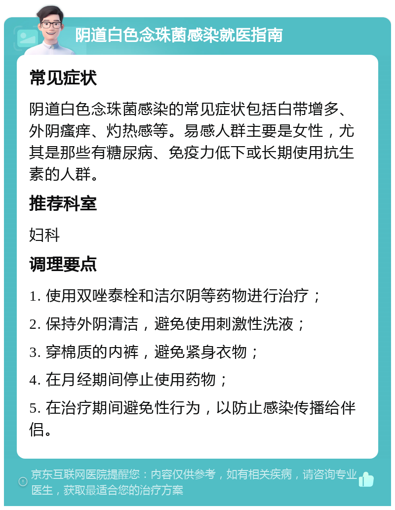 阴道白色念珠菌感染就医指南 常见症状 阴道白色念珠菌感染的常见症状包括白带增多、外阴瘙痒、灼热感等。易感人群主要是女性，尤其是那些有糖尿病、免疫力低下或长期使用抗生素的人群。 推荐科室 妇科 调理要点 1. 使用双唑泰栓和洁尔阴等药物进行治疗； 2. 保持外阴清洁，避免使用刺激性洗液； 3. 穿棉质的内裤，避免紧身衣物； 4. 在月经期间停止使用药物； 5. 在治疗期间避免性行为，以防止感染传播给伴侣。