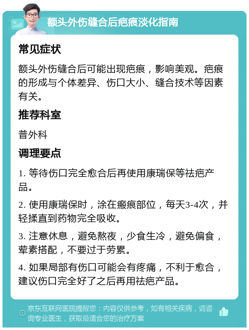 额头外伤缝合后疤痕淡化指南 常见症状 额头外伤缝合后可能出现疤痕，影响美观。疤痕的形成与个体差异、伤口大小、缝合技术等因素有关。 推荐科室 普外科 调理要点 1. 等待伤口完全愈合后再使用康瑞保等祛疤产品。 2. 使用康瑞保时，涂在瘢痕部位，每天3-4次，并轻揉直到药物完全吸收。 3. 注意休息，避免熬夜，少食生冷，避免偏食，荤素搭配，不要过于劳累。 4. 如果局部有伤口可能会有疼痛，不利于愈合，建议伤口完全好了之后再用祛疤产品。