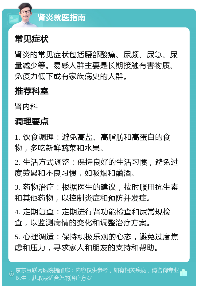 肾炎就医指南 常见症状 肾炎的常见症状包括腰部酸痛、尿频、尿急、尿量减少等。易感人群主要是长期接触有害物质、免疫力低下或有家族病史的人群。 推荐科室 肾内科 调理要点 1. 饮食调理：避免高盐、高脂肪和高蛋白的食物，多吃新鲜蔬菜和水果。 2. 生活方式调整：保持良好的生活习惯，避免过度劳累和不良习惯，如吸烟和酗酒。 3. 药物治疗：根据医生的建议，按时服用抗生素和其他药物，以控制炎症和预防并发症。 4. 定期复查：定期进行肾功能检查和尿常规检查，以监测病情的变化和调整治疗方案。 5. 心理调适：保持积极乐观的心态，避免过度焦虑和压力，寻求家人和朋友的支持和帮助。