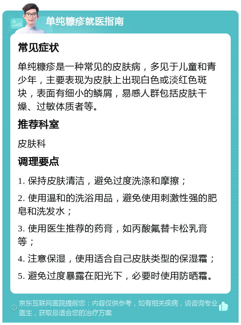 单纯糠疹就医指南 常见症状 单纯糠疹是一种常见的皮肤病，多见于儿童和青少年，主要表现为皮肤上出现白色或淡红色斑块，表面有细小的鳞屑，易感人群包括皮肤干燥、过敏体质者等。 推荐科室 皮肤科 调理要点 1. 保持皮肤清洁，避免过度洗涤和摩擦； 2. 使用温和的洗浴用品，避免使用刺激性强的肥皂和洗发水； 3. 使用医生推荐的药膏，如丙酸氟替卡松乳膏等； 4. 注意保湿，使用适合自己皮肤类型的保湿霜； 5. 避免过度暴露在阳光下，必要时使用防晒霜。